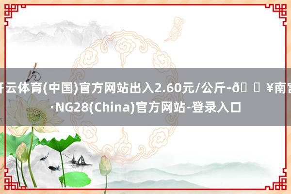 开云体育(中国)官方网站出入2.60元/公斤-🔥南宫·NG28(China)官方网站-登录入口