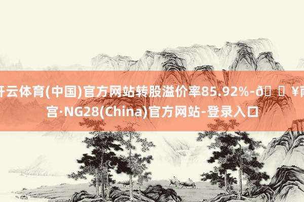 开云体育(中国)官方网站转股溢价率85.92%-🔥南宫·NG28(China)官方网站-登录入口