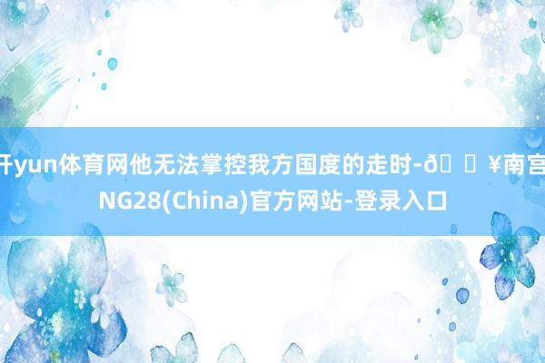 开yun体育网他无法掌控我方国度的走时-🔥南宫·NG28(China)官方网站-登录入口