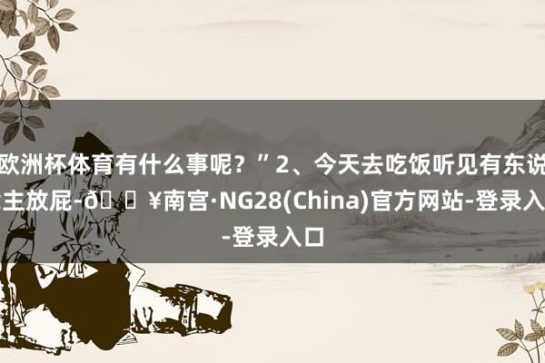 欧洲杯体育有什么事呢？”2、今天去吃饭听见有东说念主放屁-🔥南宫·NG28(China)官方网站-登录入口