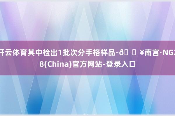 开云体育其中检出1批次分手格样品-🔥南宫·NG28(China)官方网站-登录入口