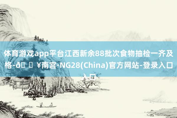 体育游戏app平台江西新余88批次食物抽检一齐及格-🔥南宫·NG28(China)官方网站-登录入口