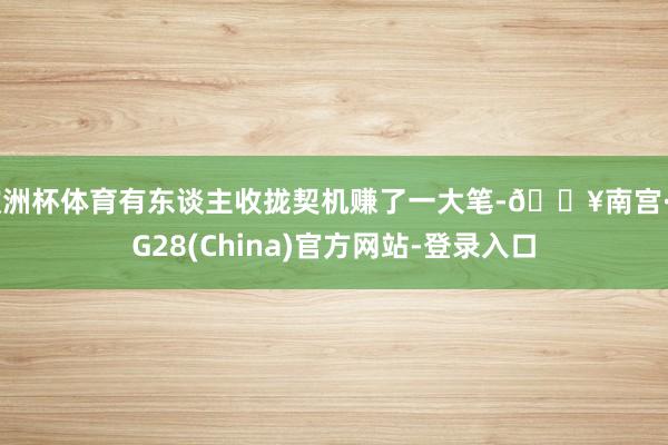 欧洲杯体育有东谈主收拢契机赚了一大笔-🔥南宫·NG28(China)官方网站-登录入口