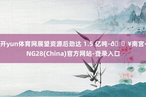 开yun体育网展望资源后劲达 1.5 亿吨-🔥南宫·NG28(China)官方网站-登录入口