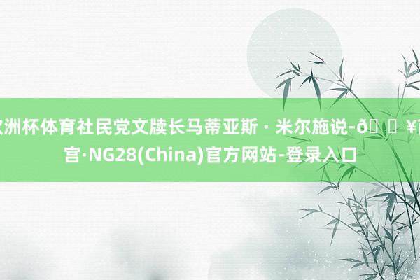 欧洲杯体育社民党文牍长马蒂亚斯 · 米尔施说-🔥南宫·NG28(China)官方网站-登录入口