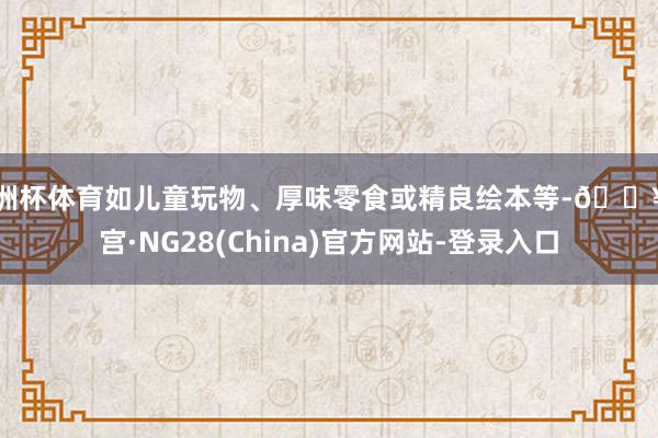 欧洲杯体育如儿童玩物、厚味零食或精良绘本等-🔥南宫·NG28(China)官方网站-登录入口