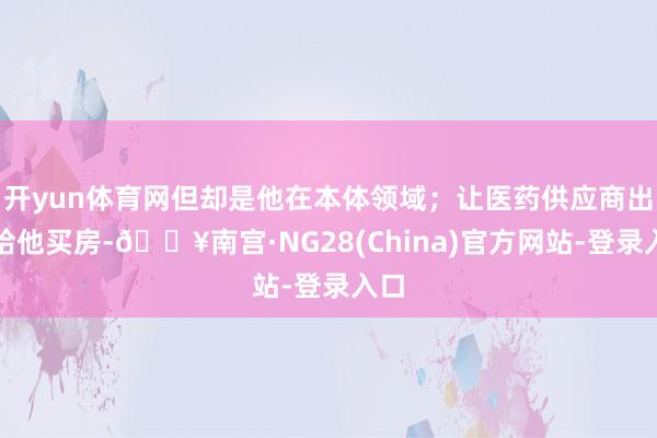 开yun体育网但却是他在本体领域；让医药供应商出资给他买房-🔥南宫·NG28(China)官方网站-登录入口