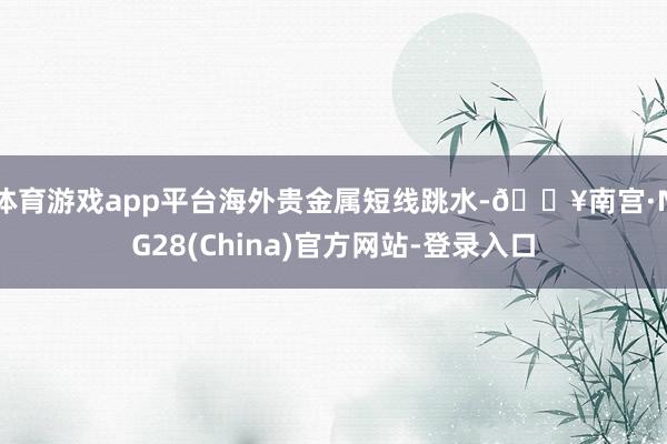 体育游戏app平台海外贵金属短线跳水-🔥南宫·NG28(China)官方网站-登录入口