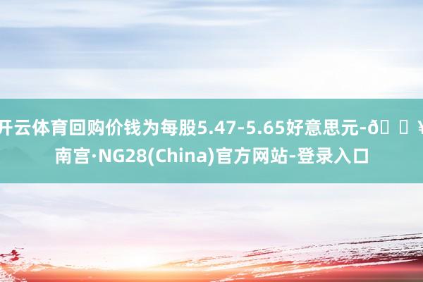 开云体育回购价钱为每股5.47-5.65好意思元-🔥南宫·NG28(China)官方网站-登录入口