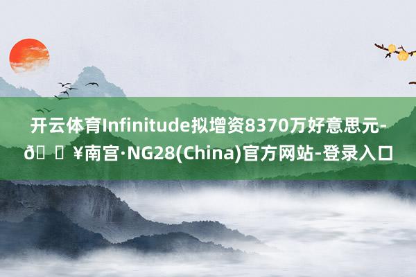 开云体育Infinitude拟增资8370万好意思元-🔥南宫·NG28(China)官方网站-登录入口