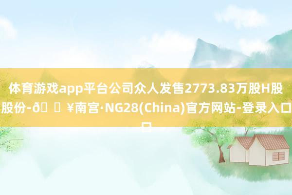 体育游戏app平台公司众人发售2773.83万股H股股份-🔥南宫·NG28(China)官方网站-登录入口