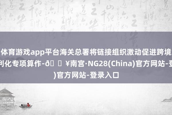 体育游戏app平台海关总署将链接组织激动促进跨境商业便利化专项算作-🔥南宫·NG28(China)官方网站-登录入口