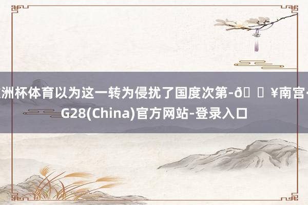 欧洲杯体育以为这一转为侵扰了国度次第-🔥南宫·NG28(China)官方网站-登录入口