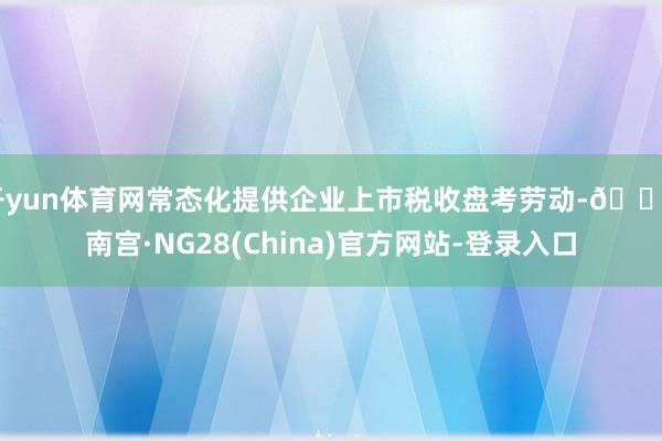 开yun体育网常态化提供企业上市税收盘考劳动-🔥南宫·NG28(China)官方网站-登录入口