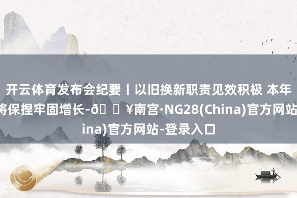 开云体育发布会纪要丨以旧换新职责见效积极 本年糜费阛阓将保捏牢固增长-🔥南宫·NG28(China)官方网站-登录入口