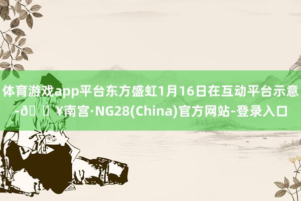 体育游戏app平台东方盛虹1月16日在互动平台示意-🔥南宫·NG28(China)官方网站-登录入口