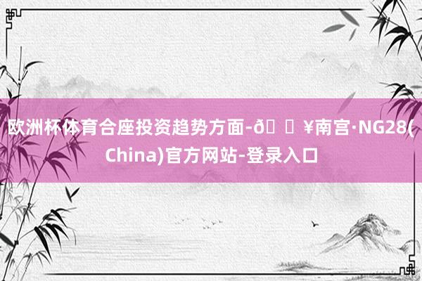 欧洲杯体育　　合座投资趋势方面-🔥南宫·NG28(China)官方网站-登录入口