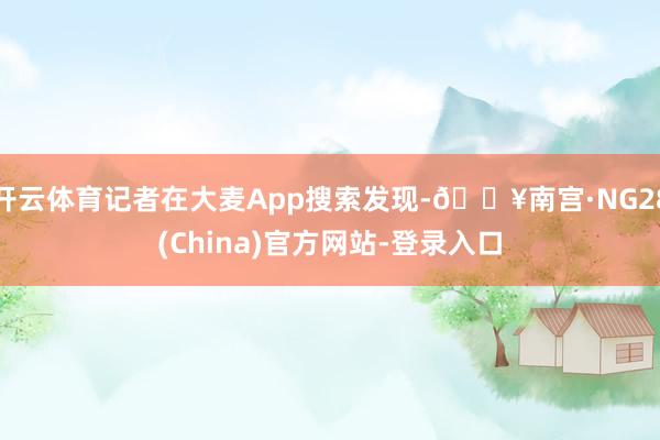 开云体育记者在大麦App搜索发现-🔥南宫·NG28(China)官方网站-登录入口