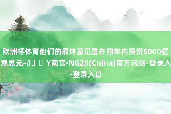 欧洲杯体育他们的最终意见是在四年内投资5000亿好意思元-🔥南宫·NG28(China)官方网站-登录入口