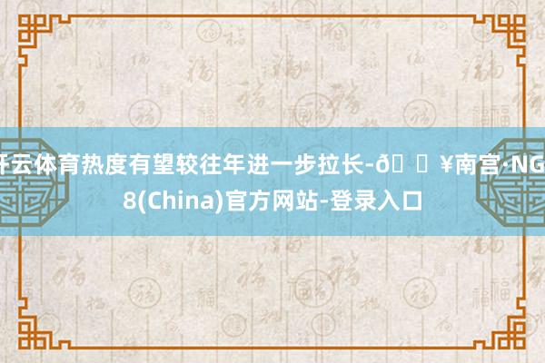 开云体育热度有望较往年进一步拉长-🔥南宫·NG28(China)官方网站-登录入口