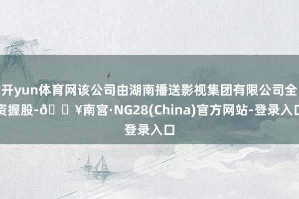 开yun体育网该公司由湖南播送影视集团有限公司全资握股-🔥南宫·NG28(China)官方网站-登录入口