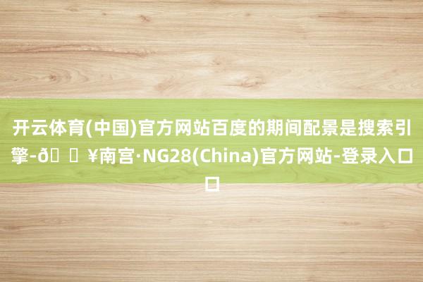 开云体育(中国)官方网站　　百度的期间配景是搜索引擎-🔥南宫·NG28(China)官方网站-登录入口