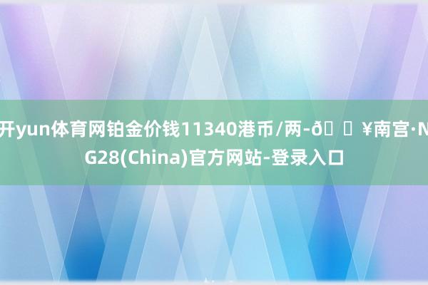 开yun体育网铂金价钱11340港币/两-🔥南宫·NG28(China)官方网站-登录入口