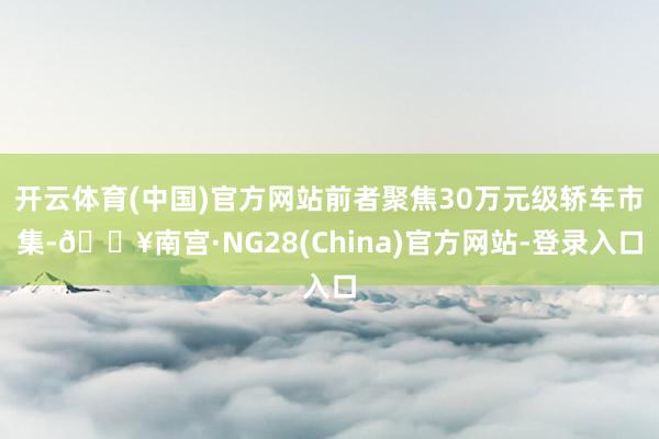 开云体育(中国)官方网站前者聚焦30万元级轿车市集-🔥南宫·NG28(China)官方网站-登录入口